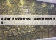 玻璃钢广场大型雕塑价格（玻璃钢雕塑哪里便宜）
