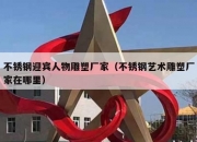 不锈钢迎宾人物雕塑厂家（不锈钢艺术雕塑厂家在哪里）