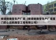 玻璃钢雕塑生产厂家（玻璃钢雕塑生产厂家厦门匠心远航雕塑工程有限公司）