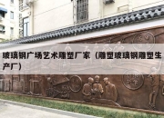 玻璃钢广场艺术雕塑厂家（雕塑玻璃钢雕塑生产厂）
