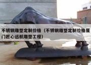 不锈钢雕塑定制价格（不锈钢雕塑定制价格厦门匠心远航雕塑工程）